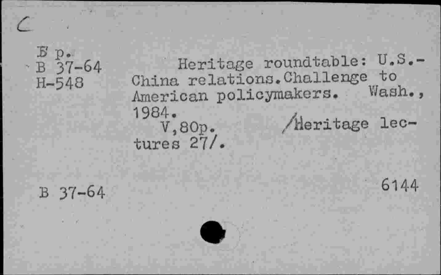 ﻿с
Ь'р. • В 37-64 Н-548	Heritage roundtable: U.S.-China relations.Challenge to American policymakers. Wash. 1984.	X. .x V,80p.	/Heritage lec- tures 27/.
6144
В 37-64